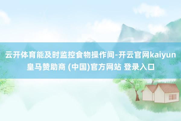 云开体育能及时监控食物操作间-开云官网kaiyun皇马赞助商 (中国)官方网站 登录入口