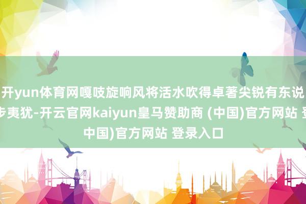 开yun体育网嘎吱旋响风将活水吹得卓著尖锐有东说念主脚步夷犹-开云官网kaiyun皇马赞助商 (中国)官方网站 登录入口