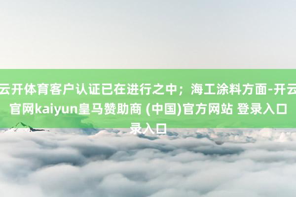 云开体育客户认证已在进行之中；海工涂料方面-开云官网kaiyun皇马赞助商 (中国)官方网站 登录入口