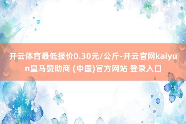 开云体育最低报价0.30元/公斤-开云官网kaiyun皇马赞助商 (中国)官方网站 登录入口