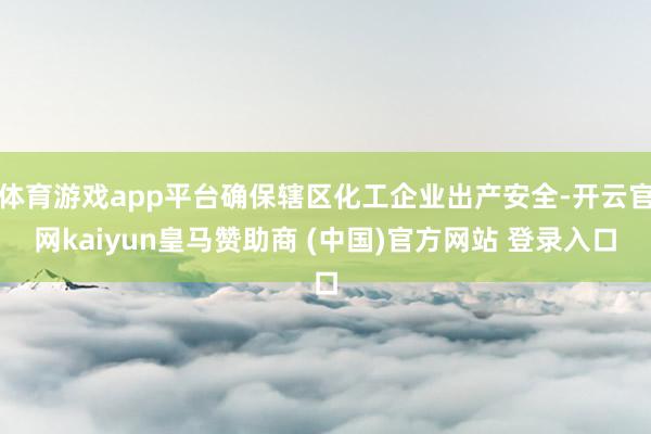体育游戏app平台确保辖区化工企业出产安全-开云官网kaiyun皇马赞助商 (中国)官方网站 登录入口