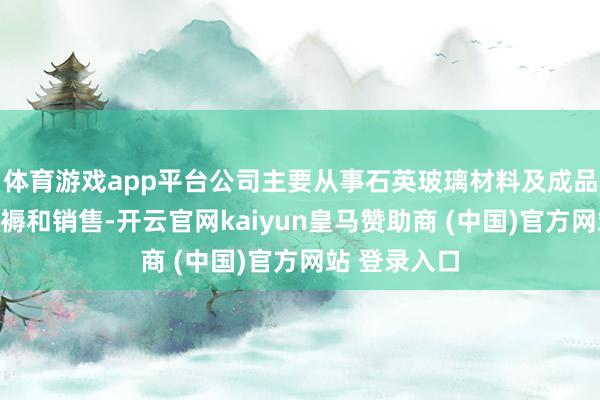 体育游戏app平台公司主要从事石英玻璃材料及成品的研发、坐褥和销售-开云官网kaiyun皇马赞助商 (中国)官方网站 登录入口