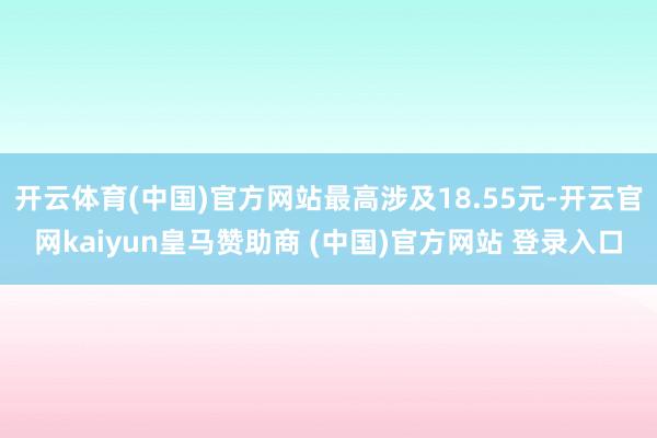 开云体育(中国)官方网站最高涉及18.55元-开云官网kaiyun皇马赞助商 (中国)官方网站 登录入口