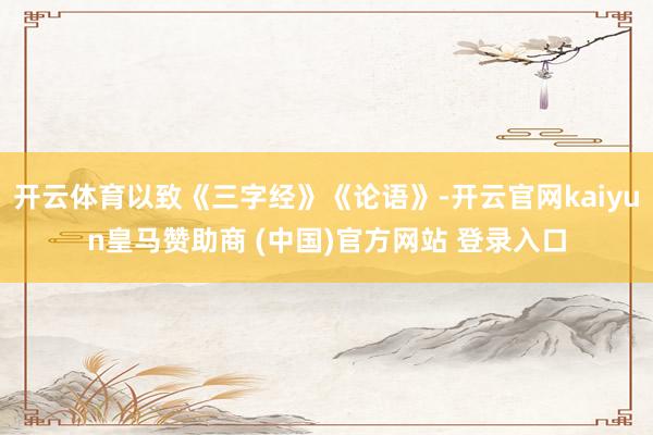 开云体育以致《三字经》《论语》-开云官网kaiyun皇马赞助商 (中国)官方网站 登录入口