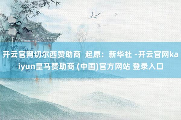 开云官网切尔西赞助商  起原：新华社 -开云官网kaiyun皇马赞助商 (中国)官方网站 登录入口