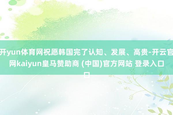 开yun体育网祝愿韩国完了认知、发展、高贵-开云官网kaiyun皇马赞助商 (中国)官方网站 登录入口