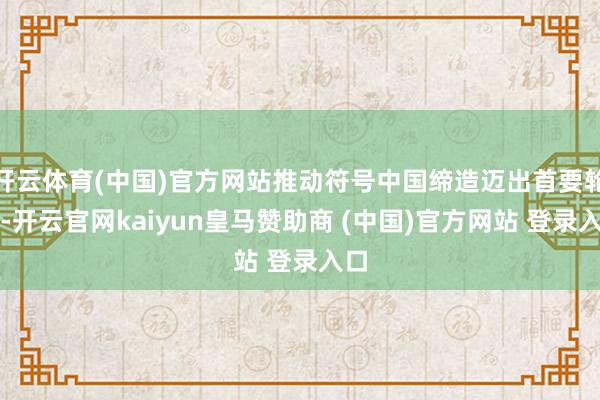开云体育(中国)官方网站推动符号中国缔造迈出首要轮番-开云官网kaiyun皇马赞助商 (中国)官方网站 登录入口