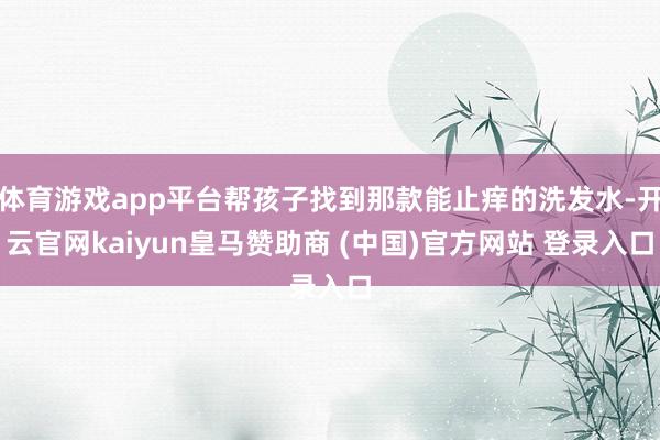 体育游戏app平台帮孩子找到那款能止痒的洗发水-开云官网kaiyun皇马赞助商 (中国)官方网站 登录入口