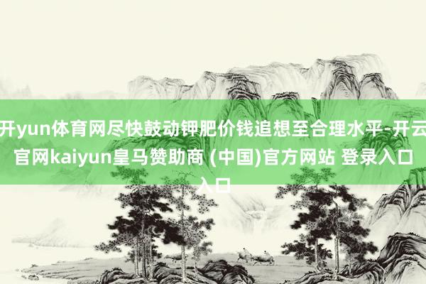 开yun体育网尽快鼓动钾肥价钱追想至合理水平-开云官网kaiyun皇马赞助商 (中国)官方网站 登录入口
