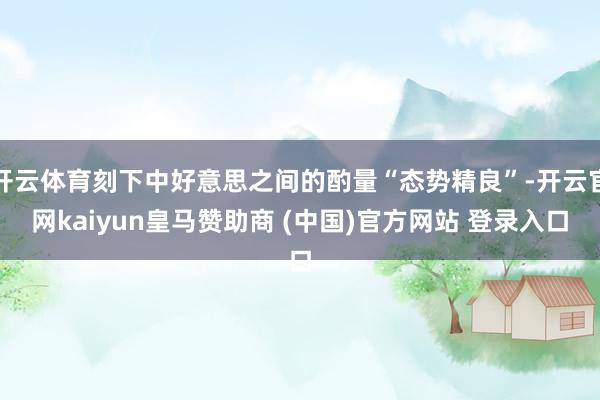 开云体育刻下中好意思之间的酌量“态势精良”-开云官网kaiyun皇马赞助商 (中国)官方网站 登录入口