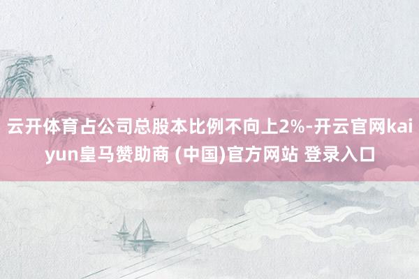 云开体育占公司总股本比例不向上2%-开云官网kaiyun皇马赞助商 (中国)官方网站 登录入口