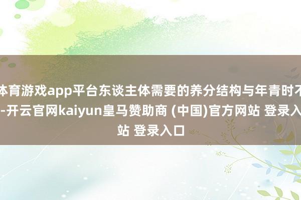 体育游戏app平台东谈主体需要的养分结构与年青时不同-开云官网kaiyun皇马赞助商 (中国)官方网站 登录入口