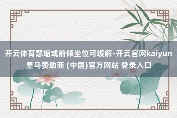 开云体育瑟缩或前倾坐位可缓解-开云官网kaiyun皇马赞助商 (中国)官方网站 登录入口
