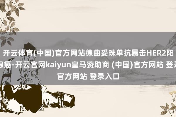 开云体育(中国)官方网站德曲妥珠单抗暴击HER2阳性乳腺癌-开云官网kaiyun皇马赞助商 (中国)官方网站 登录入口