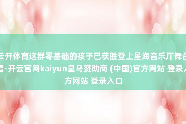 云开体育这群零基础的孩子已获胜登上星海音乐厅舞台演唱-开云官网kaiyun皇马赞助商 (中国)官方网站 登录入口