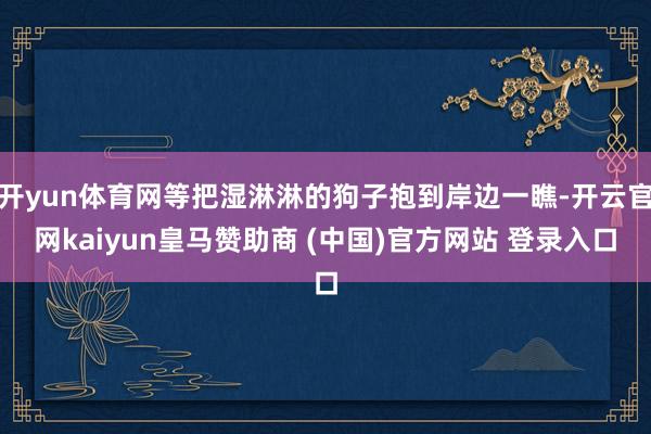 开yun体育网等把湿淋淋的狗子抱到岸边一瞧-开云官网kaiyun皇马赞助商 (中国)官方网站 登录入口