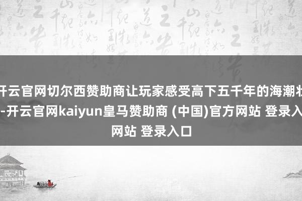 开云官网切尔西赞助商让玩家感受高下五千年的海潮壮阔-开云官网kaiyun皇马赞助商 (中国)官方网站 登录入口