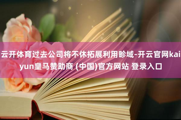 云开体育过去公司将不休拓展利用畛域-开云官网kaiyun皇马赞助商 (中国)官方网站 登录入口