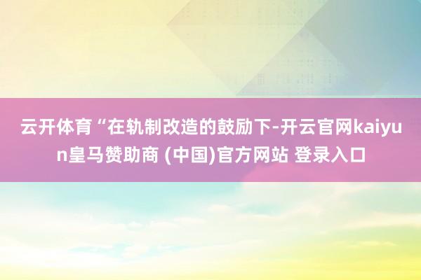 云开体育　　“在轨制改造的鼓励下-开云官网kaiyun皇马赞助商 (中国)官方网站 登录入口