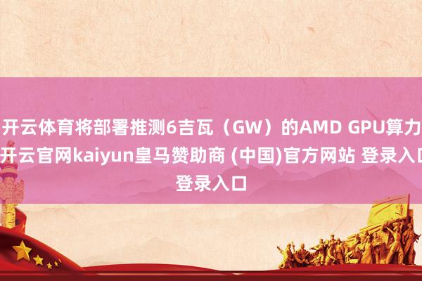 开云体育将部署推测6吉瓦（GW）的AMD GPU算力-开云官网kaiyun皇马赞助商 (中国)官方网站 登录入口