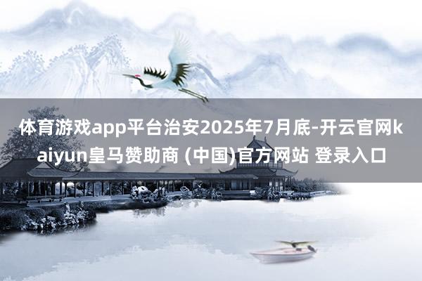体育游戏app平台　　治安2025年7月底-开云官网kaiyun皇马赞助商 (中国)官方网站 登录入口
