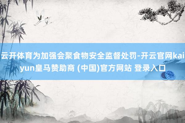 云开体育为加强会聚食物安全监督处罚-开云官网kaiyun皇马赞助商 (中国)官方网站 登录入口