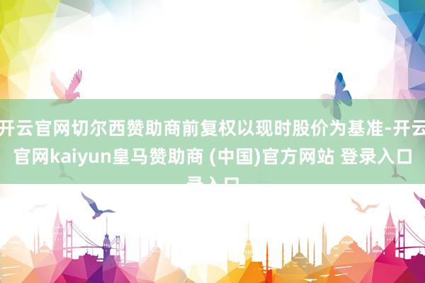 开云官网切尔西赞助商前复权以现时股价为基准-开云官网kaiyun皇马赞助商 (中国)官方网站 登录入口