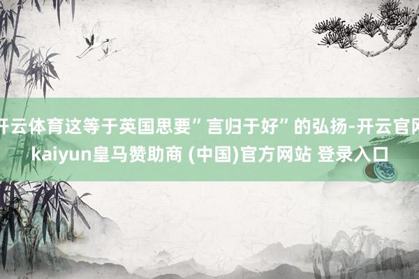开云体育这等于英国思要”言归于好”的弘扬-开云官网kaiyun皇马赞助商 (中国)官方网站 登录入口