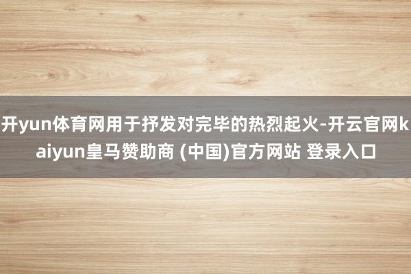 开yun体育网用于抒发对完毕的热烈起火-开云官网kaiyun皇马赞助商 (中国)官方网站 登录入口