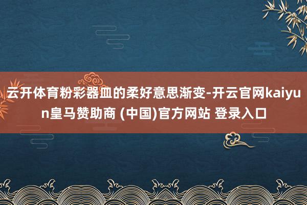 云开体育粉彩器皿的柔好意思渐变-开云官网kaiyun皇马赞助商 (中国)官方网站 登录入口