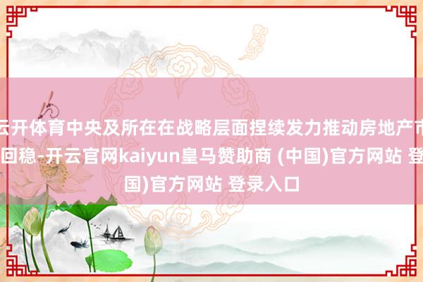 云开体育中央及所在在战略层面捏续发力推动房地产市集止跌回稳-开云官网kaiyun皇马赞助商 (中国)官方网站 登录入口