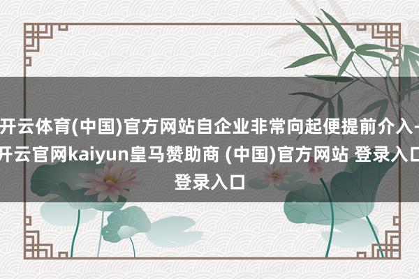 开云体育(中国)官方网站自企业非常向起便提前介入-开云官网kaiyun皇马赞助商 (中国)官方网站 登录入口