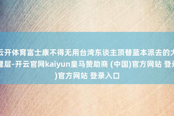 云开体育富士康不得无用台湾东谈主顶替蓝本派去的大陆处理层-开云官网kaiyun皇马赞助商 (中国)官方网站 登录入口