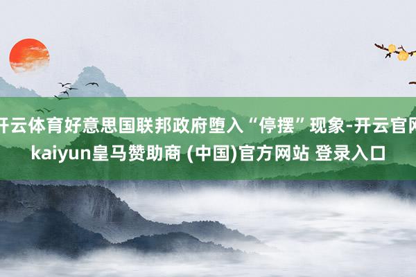 开云体育好意思国联邦政府堕入“停摆”现象-开云官网kaiyun皇马赞助商 (中国)官方网站 登录入口