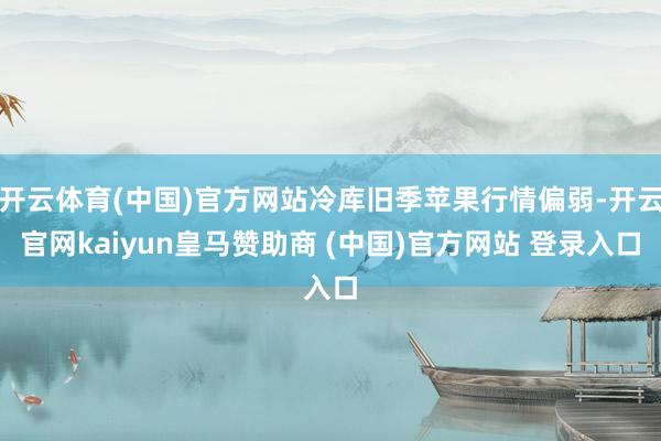 开云体育(中国)官方网站冷库旧季苹果行情偏弱-开云官网kaiyun皇马赞助商 (中国)官方网站 登录入口