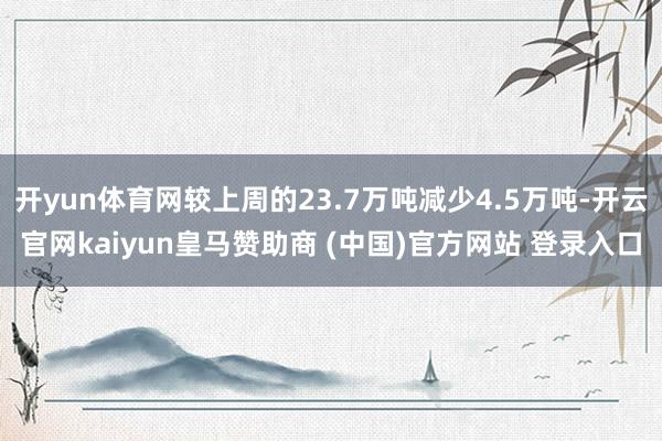 开yun体育网较上周的23.7万吨减少4.5万吨-开云官网kaiyun皇马赞助商 (中国)官方网站 登录入口
