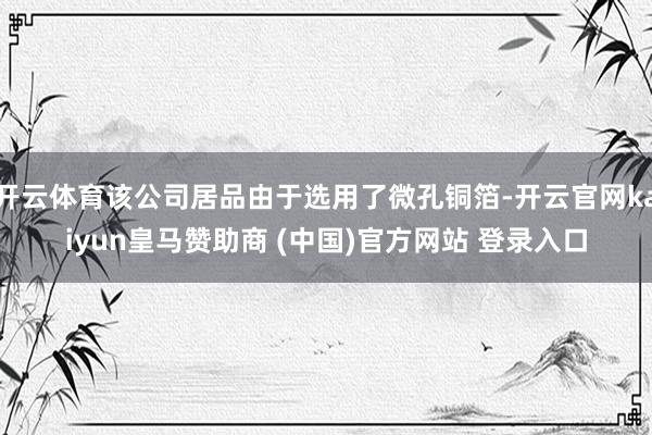 开云体育该公司居品由于选用了微孔铜箔-开云官网kaiyun皇马赞助商 (中国)官方网站 登录入口