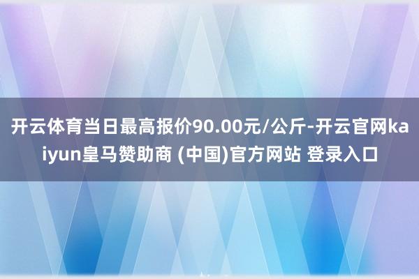 开云体育当日最高报价90.00元/公斤-开云官网kaiyun皇马赞助商 (中国)官方网站 登录入口
