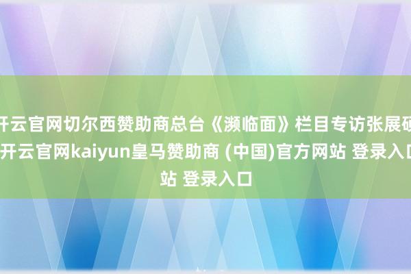 开云官网切尔西赞助商总台《濒临面》栏目专访张展硕-开云官网kaiyun皇马赞助商 (中国)官方网站 登录入口