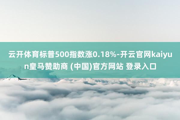 云开体育标普500指数涨0.18%-开云官网kaiyun皇马赞助商 (中国)官方网站 登录入口