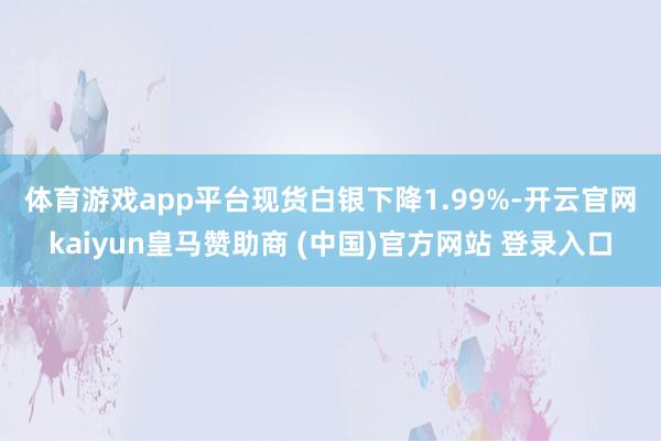 体育游戏app平台 现货白银下降1.99%-开云官网kaiyun皇马赞助商 (中国)官方网站 登录入口