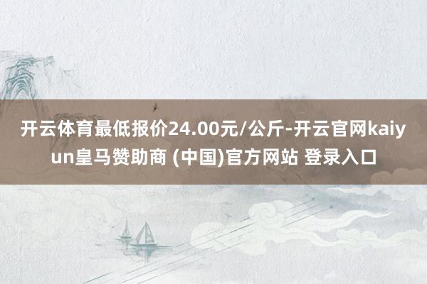 开云体育最低报价24.00元/公斤-开云官网kaiyun皇马赞助商 (中国)官方网站 登录入口