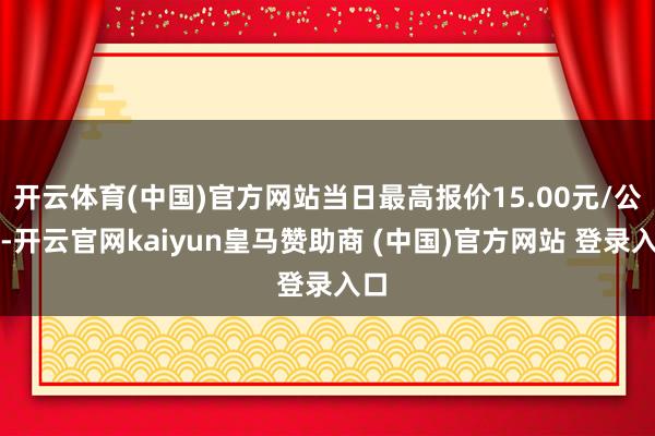 开云体育(中国)官方网站当日最高报价15.00元/公斤-开云官网kaiyun皇马赞助商 (中国)官方网站 登录入口