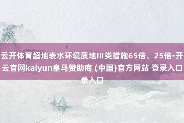 云开体育超地表水环境质地Ⅲ类措施65倍、25倍-开云官网kaiyun皇马赞助商 (中国)官方网站 登录入口