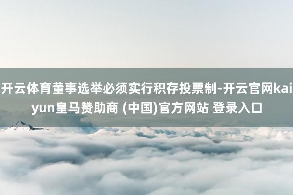 开云体育董事选举必须实行积存投票制-开云官网kaiyun皇马赞助商 (中国)官方网站 登录入口