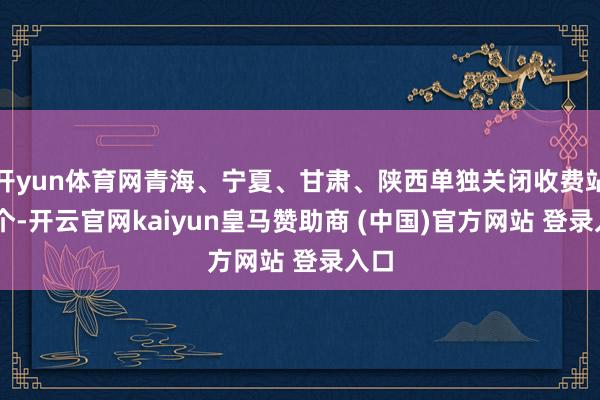 开yun体育网青海、宁夏、甘肃、陕西单独关闭收费站75个-开云官网kaiyun皇马赞助商 (中国)官方网站 登录入口