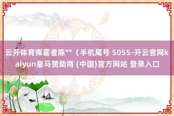 云开体育挥霍者陈**(手机尾号 5055-开云官网kaiyun皇马赞助商 (中国)官方网站 登录入口