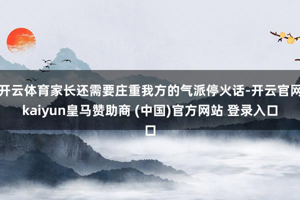 开云体育家长还需要庄重我方的气派停火话-开云官网kaiyun皇马赞助商 (中国)官方网站 登录入口