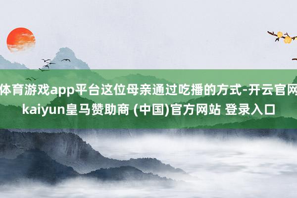 体育游戏app平台这位母亲通过吃播的方式-开云官网kaiyun皇马赞助商 (中国)官方网站 登录入口