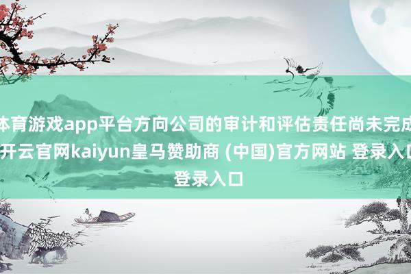 体育游戏app平台方向公司的审计和评估责任尚未完成-开云官网kaiyun皇马赞助商 (中国)官方网站 登录入口
